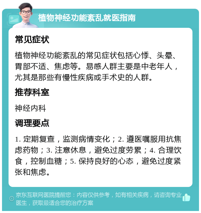 植物神经功能紊乱就医指南 常见症状 植物神经功能紊乱的常见症状包括心悸、头晕、胃部不适、焦虑等。易感人群主要是中老年人，尤其是那些有慢性疾病或手术史的人群。 推荐科室 神经内科 调理要点 1. 定期复查，监测病情变化；2. 遵医嘱服用抗焦虑药物；3. 注意休息，避免过度劳累；4. 合理饮食，控制血糖；5. 保持良好的心态，避免过度紧张和焦虑。