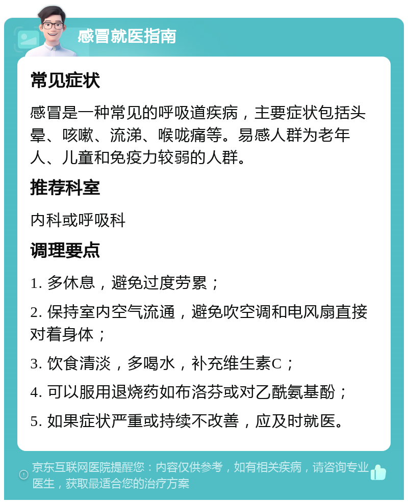 感冒就医指南 常见症状 感冒是一种常见的呼吸道疾病，主要症状包括头晕、咳嗽、流涕、喉咙痛等。易感人群为老年人、儿童和免疫力较弱的人群。 推荐科室 内科或呼吸科 调理要点 1. 多休息，避免过度劳累； 2. 保持室内空气流通，避免吹空调和电风扇直接对着身体； 3. 饮食清淡，多喝水，补充维生素C； 4. 可以服用退烧药如布洛芬或对乙酰氨基酚； 5. 如果症状严重或持续不改善，应及时就医。