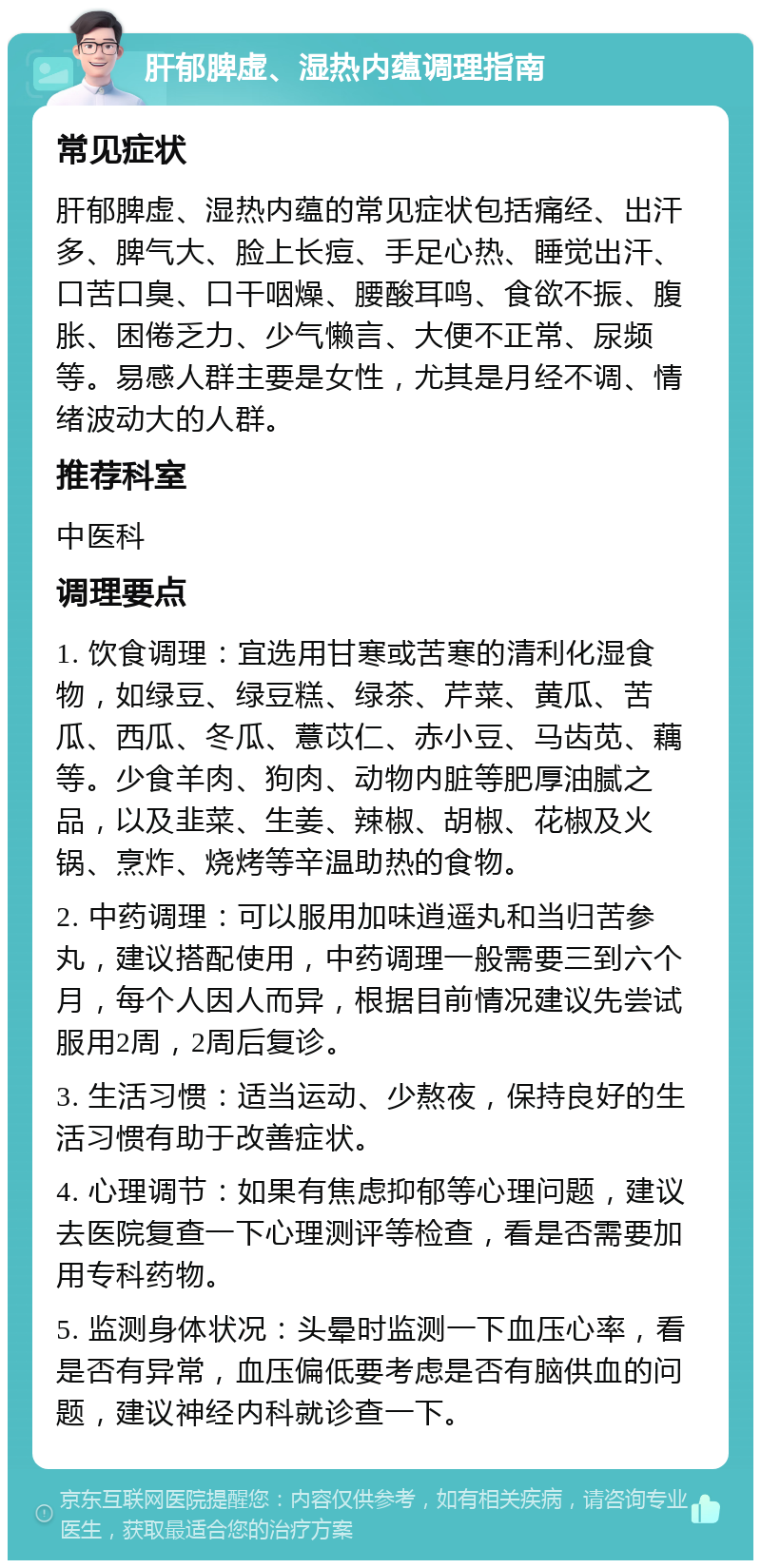 肝郁脾虚、湿热内蕴调理指南 常见症状 肝郁脾虚、湿热内蕴的常见症状包括痛经、出汗多、脾气大、脸上长痘、手足心热、睡觉出汗、口苦口臭、口干咽燥、腰酸耳鸣、食欲不振、腹胀、困倦乏力、少气懒言、大便不正常、尿频等。易感人群主要是女性，尤其是月经不调、情绪波动大的人群。 推荐科室 中医科 调理要点 1. 饮食调理：宜选用甘寒或苦寒的清利化湿食物，如绿豆、绿豆糕、绿茶、芹菜、黄瓜、苦瓜、西瓜、冬瓜、薏苡仁、赤小豆、马齿苋、藕等。少食羊肉、狗肉、动物内脏等肥厚油腻之品，以及韭菜、生姜、辣椒、胡椒、花椒及火锅、烹炸、烧烤等辛温助热的食物。 2. 中药调理：可以服用加味逍遥丸和当归苦参丸，建议搭配使用，中药调理一般需要三到六个月，每个人因人而异，根据目前情况建议先尝试服用2周，2周后复诊。 3. 生活习惯：适当运动、少熬夜，保持良好的生活习惯有助于改善症状。 4. 心理调节：如果有焦虑抑郁等心理问题，建议去医院复查一下心理测评等检查，看是否需要加用专科药物。 5. 监测身体状况：头晕时监测一下血压心率，看是否有异常，血压偏低要考虑是否有脑供血的问题，建议神经内科就诊查一下。