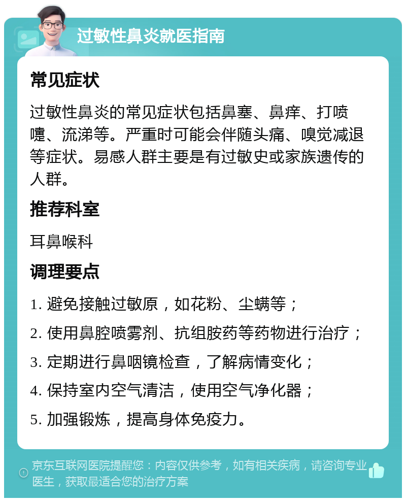 过敏性鼻炎就医指南 常见症状 过敏性鼻炎的常见症状包括鼻塞、鼻痒、打喷嚏、流涕等。严重时可能会伴随头痛、嗅觉减退等症状。易感人群主要是有过敏史或家族遗传的人群。 推荐科室 耳鼻喉科 调理要点 1. 避免接触过敏原，如花粉、尘螨等； 2. 使用鼻腔喷雾剂、抗组胺药等药物进行治疗； 3. 定期进行鼻咽镜检查，了解病情变化； 4. 保持室内空气清洁，使用空气净化器； 5. 加强锻炼，提高身体免疫力。