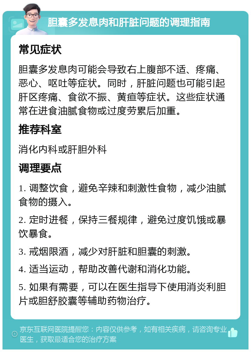 胆囊多发息肉和肝脏问题的调理指南 常见症状 胆囊多发息肉可能会导致右上腹部不适、疼痛、恶心、呕吐等症状。同时，肝脏问题也可能引起肝区疼痛、食欲不振、黄疸等症状。这些症状通常在进食油腻食物或过度劳累后加重。 推荐科室 消化内科或肝胆外科 调理要点 1. 调整饮食，避免辛辣和刺激性食物，减少油腻食物的摄入。 2. 定时进餐，保持三餐规律，避免过度饥饿或暴饮暴食。 3. 戒烟限酒，减少对肝脏和胆囊的刺激。 4. 适当运动，帮助改善代谢和消化功能。 5. 如果有需要，可以在医生指导下使用消炎利胆片或胆舒胶囊等辅助药物治疗。