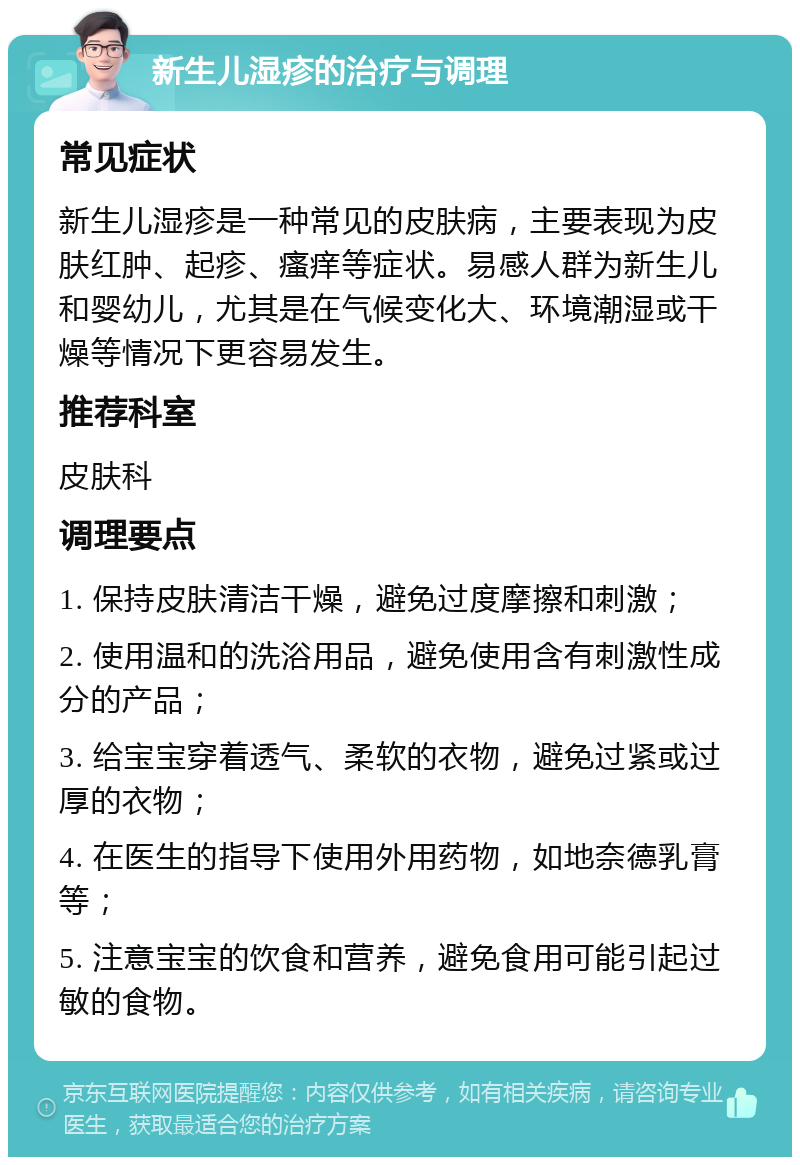 新生儿湿疹的治疗与调理 常见症状 新生儿湿疹是一种常见的皮肤病，主要表现为皮肤红肿、起疹、瘙痒等症状。易感人群为新生儿和婴幼儿，尤其是在气候变化大、环境潮湿或干燥等情况下更容易发生。 推荐科室 皮肤科 调理要点 1. 保持皮肤清洁干燥，避免过度摩擦和刺激； 2. 使用温和的洗浴用品，避免使用含有刺激性成分的产品； 3. 给宝宝穿着透气、柔软的衣物，避免过紧或过厚的衣物； 4. 在医生的指导下使用外用药物，如地奈德乳膏等； 5. 注意宝宝的饮食和营养，避免食用可能引起过敏的食物。