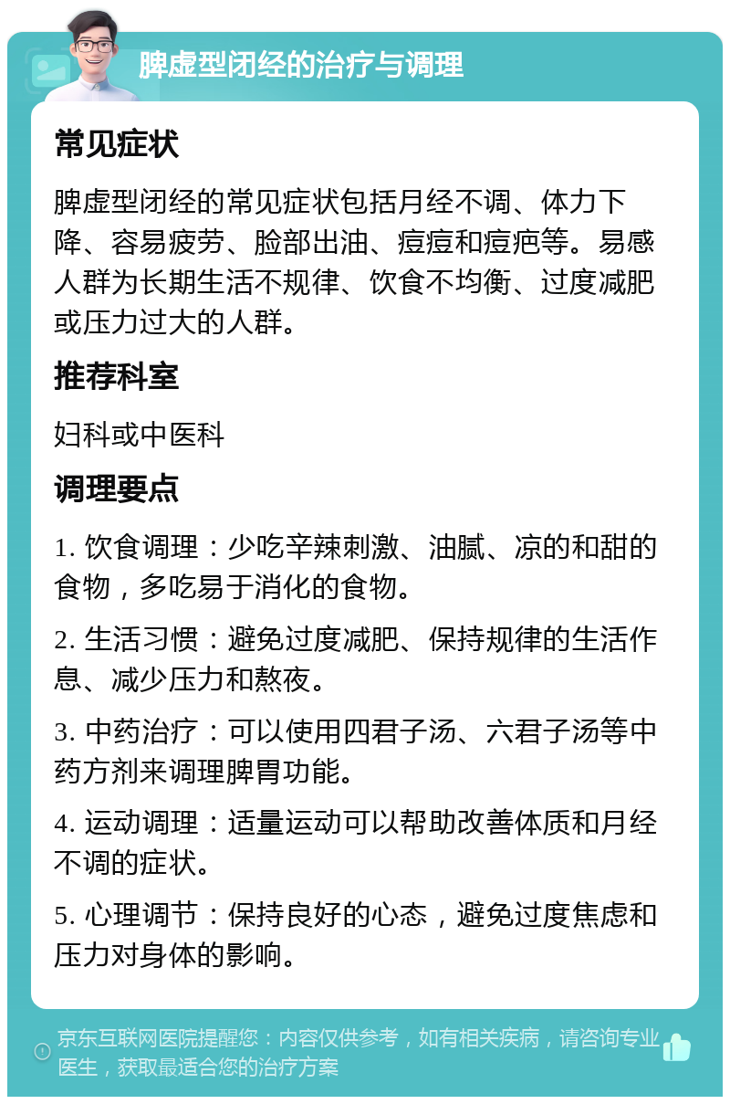 脾虚型闭经的治疗与调理 常见症状 脾虚型闭经的常见症状包括月经不调、体力下降、容易疲劳、脸部出油、痘痘和痘疤等。易感人群为长期生活不规律、饮食不均衡、过度减肥或压力过大的人群。 推荐科室 妇科或中医科 调理要点 1. 饮食调理：少吃辛辣刺激、油腻、凉的和甜的食物，多吃易于消化的食物。 2. 生活习惯：避免过度减肥、保持规律的生活作息、减少压力和熬夜。 3. 中药治疗：可以使用四君子汤、六君子汤等中药方剂来调理脾胃功能。 4. 运动调理：适量运动可以帮助改善体质和月经不调的症状。 5. 心理调节：保持良好的心态，避免过度焦虑和压力对身体的影响。