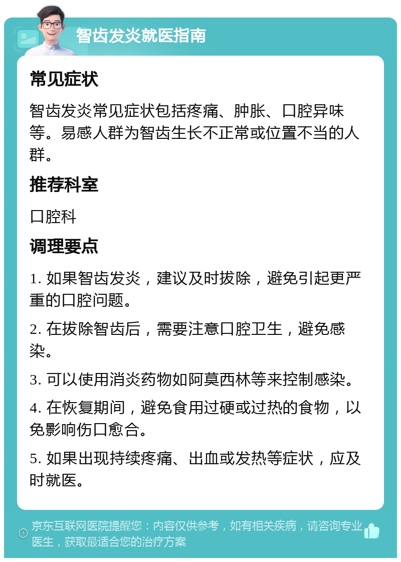 智齿发炎就医指南 常见症状 智齿发炎常见症状包括疼痛、肿胀、口腔异味等。易感人群为智齿生长不正常或位置不当的人群。 推荐科室 口腔科 调理要点 1. 如果智齿发炎，建议及时拔除，避免引起更严重的口腔问题。 2. 在拔除智齿后，需要注意口腔卫生，避免感染。 3. 可以使用消炎药物如阿莫西林等来控制感染。 4. 在恢复期间，避免食用过硬或过热的食物，以免影响伤口愈合。 5. 如果出现持续疼痛、出血或发热等症状，应及时就医。