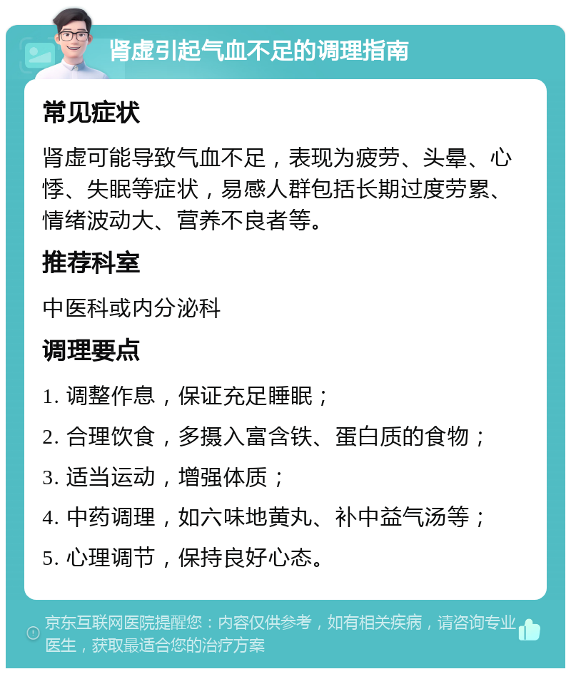 肾虚引起气血不足的调理指南 常见症状 肾虚可能导致气血不足，表现为疲劳、头晕、心悸、失眠等症状，易感人群包括长期过度劳累、情绪波动大、营养不良者等。 推荐科室 中医科或内分泌科 调理要点 1. 调整作息，保证充足睡眠； 2. 合理饮食，多摄入富含铁、蛋白质的食物； 3. 适当运动，增强体质； 4. 中药调理，如六味地黄丸、补中益气汤等； 5. 心理调节，保持良好心态。