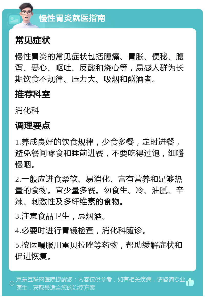 慢性胃炎就医指南 常见症状 慢性胃炎的常见症状包括腹痛、胃胀、便秘、腹泻、恶心、呕吐、反酸和烧心等，易感人群为长期饮食不规律、压力大、吸烟和酗酒者。 推荐科室 消化科 调理要点 1.养成良好的饮食规律，少食多餐，定时进餐，避免餐间零食和睡前进餐，不要吃得过饱，细嚼慢咽。 2.一般应进食柔软、易消化、富有营养和足够热量的食物。宜少量多餐。勿食生、冷、油腻、辛辣、刺激性及多纤维素的食物。 3.注意食品卫生，忌烟酒。 4.必要时进行胃镜检查，消化科随诊。 5.按医嘱服用雷贝拉唑等药物，帮助缓解症状和促进恢复。