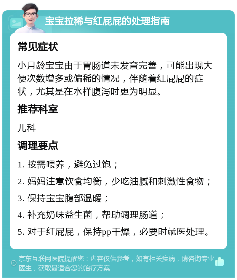 宝宝拉稀与红屁屁的处理指南 常见症状 小月龄宝宝由于胃肠道未发育完善，可能出现大便次数增多或偏稀的情况，伴随着红屁屁的症状，尤其是在水样腹泻时更为明显。 推荐科室 儿科 调理要点 1. 按需喂养，避免过饱； 2. 妈妈注意饮食均衡，少吃油腻和刺激性食物； 3. 保持宝宝腹部温暖； 4. 补充奶味益生菌，帮助调理肠道； 5. 对于红屁屁，保持pp干燥，必要时就医处理。