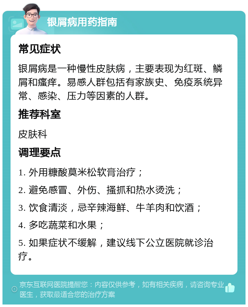 银屑病用药指南 常见症状 银屑病是一种慢性皮肤病，主要表现为红斑、鳞屑和瘙痒。易感人群包括有家族史、免疫系统异常、感染、压力等因素的人群。 推荐科室 皮肤科 调理要点 1. 外用糠酸莫米松软膏治疗； 2. 避免感冒、外伤、搔抓和热水烫洗； 3. 饮食清淡，忌辛辣海鲜、牛羊肉和饮酒； 4. 多吃蔬菜和水果； 5. 如果症状不缓解，建议线下公立医院就诊治疗。