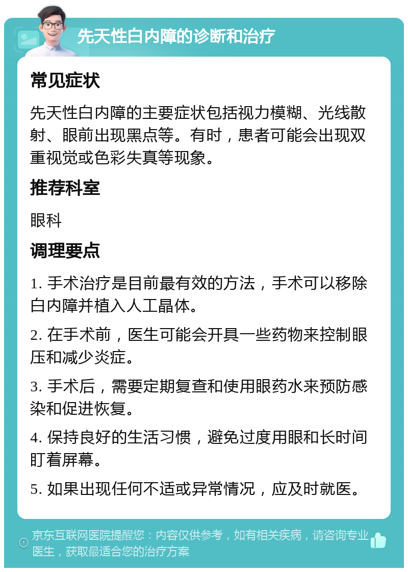 先天性白内障的诊断和治疗 常见症状 先天性白内障的主要症状包括视力模糊、光线散射、眼前出现黑点等。有时，患者可能会出现双重视觉或色彩失真等现象。 推荐科室 眼科 调理要点 1. 手术治疗是目前最有效的方法，手术可以移除白内障并植入人工晶体。 2. 在手术前，医生可能会开具一些药物来控制眼压和减少炎症。 3. 手术后，需要定期复查和使用眼药水来预防感染和促进恢复。 4. 保持良好的生活习惯，避免过度用眼和长时间盯着屏幕。 5. 如果出现任何不适或异常情况，应及时就医。