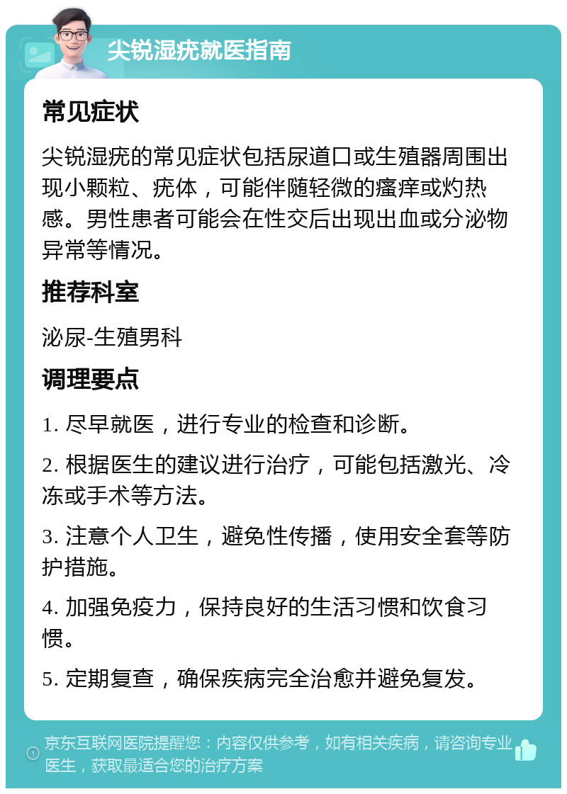 尖锐湿疣就医指南 常见症状 尖锐湿疣的常见症状包括尿道口或生殖器周围出现小颗粒、疣体，可能伴随轻微的瘙痒或灼热感。男性患者可能会在性交后出现出血或分泌物异常等情况。 推荐科室 泌尿-生殖男科 调理要点 1. 尽早就医，进行专业的检查和诊断。 2. 根据医生的建议进行治疗，可能包括激光、冷冻或手术等方法。 3. 注意个人卫生，避免性传播，使用安全套等防护措施。 4. 加强免疫力，保持良好的生活习惯和饮食习惯。 5. 定期复查，确保疾病完全治愈并避免复发。