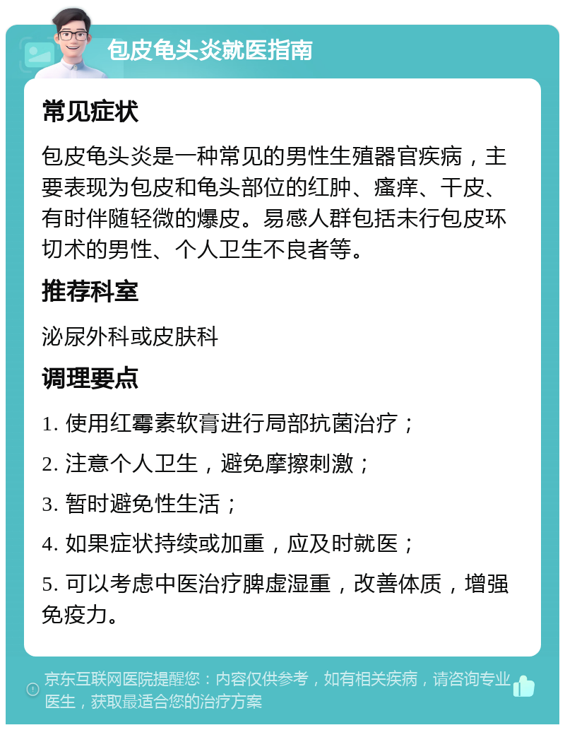 包皮龟头炎就医指南 常见症状 包皮龟头炎是一种常见的男性生殖器官疾病，主要表现为包皮和龟头部位的红肿、瘙痒、干皮、有时伴随轻微的爆皮。易感人群包括未行包皮环切术的男性、个人卫生不良者等。 推荐科室 泌尿外科或皮肤科 调理要点 1. 使用红霉素软膏进行局部抗菌治疗； 2. 注意个人卫生，避免摩擦刺激； 3. 暂时避免性生活； 4. 如果症状持续或加重，应及时就医； 5. 可以考虑中医治疗脾虚湿重，改善体质，增强免疫力。