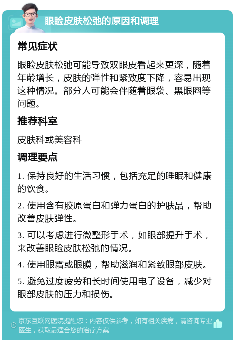 眼睑皮肤松弛的原因和调理 常见症状 眼睑皮肤松弛可能导致双眼皮看起来更深，随着年龄增长，皮肤的弹性和紧致度下降，容易出现这种情况。部分人可能会伴随着眼袋、黑眼圈等问题。 推荐科室 皮肤科或美容科 调理要点 1. 保持良好的生活习惯，包括充足的睡眠和健康的饮食。 2. 使用含有胶原蛋白和弹力蛋白的护肤品，帮助改善皮肤弹性。 3. 可以考虑进行微整形手术，如眼部提升手术，来改善眼睑皮肤松弛的情况。 4. 使用眼霜或眼膜，帮助滋润和紧致眼部皮肤。 5. 避免过度疲劳和长时间使用电子设备，减少对眼部皮肤的压力和损伤。