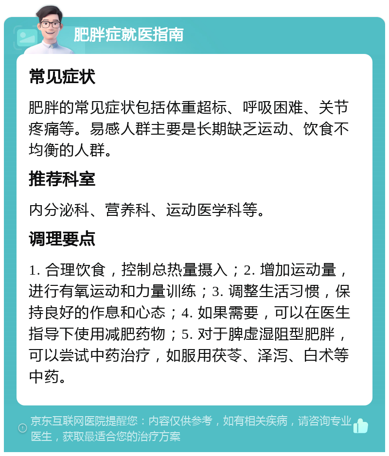 肥胖症就医指南 常见症状 肥胖的常见症状包括体重超标、呼吸困难、关节疼痛等。易感人群主要是长期缺乏运动、饮食不均衡的人群。 推荐科室 内分泌科、营养科、运动医学科等。 调理要点 1. 合理饮食，控制总热量摄入；2. 增加运动量，进行有氧运动和力量训练；3. 调整生活习惯，保持良好的作息和心态；4. 如果需要，可以在医生指导下使用减肥药物；5. 对于脾虚湿阻型肥胖，可以尝试中药治疗，如服用茯苓、泽泻、白术等中药。