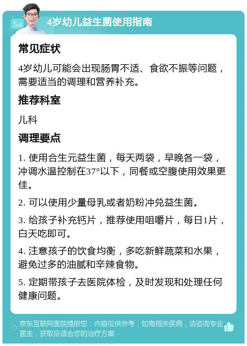 4岁幼儿益生菌使用指南 常见症状 4岁幼儿可能会出现肠胃不适、食欲不振等问题，需要适当的调理和营养补充。 推荐科室 儿科 调理要点 1. 使用合生元益生菌，每天两袋，早晚各一袋，冲调水温控制在37°以下，同餐或空腹使用效果更佳。 2. 可以使用少量母乳或者奶粉冲兑益生菌。 3. 给孩子补充钙片，推荐使用咀嚼片，每日1片，白天吃即可。 4. 注意孩子的饮食均衡，多吃新鲜蔬菜和水果，避免过多的油腻和辛辣食物。 5. 定期带孩子去医院体检，及时发现和处理任何健康问题。