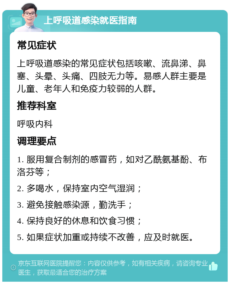 上呼吸道感染就医指南 常见症状 上呼吸道感染的常见症状包括咳嗽、流鼻涕、鼻塞、头晕、头痛、四肢无力等。易感人群主要是儿童、老年人和免疫力较弱的人群。 推荐科室 呼吸内科 调理要点 1. 服用复合制剂的感冒药，如对乙酰氨基酚、布洛芬等； 2. 多喝水，保持室内空气湿润； 3. 避免接触感染源，勤洗手； 4. 保持良好的休息和饮食习惯； 5. 如果症状加重或持续不改善，应及时就医。