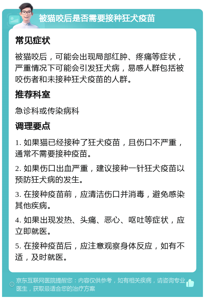 被猫咬后是否需要接种狂犬疫苗 常见症状 被猫咬后，可能会出现局部红肿、疼痛等症状，严重情况下可能会引发狂犬病，易感人群包括被咬伤者和未接种狂犬疫苗的人群。 推荐科室 急诊科或传染病科 调理要点 1. 如果猫已经接种了狂犬疫苗，且伤口不严重，通常不需要接种疫苗。 2. 如果伤口出血严重，建议接种一针狂犬疫苗以预防狂犬病的发生。 3. 在接种疫苗前，应清洁伤口并消毒，避免感染其他疾病。 4. 如果出现发热、头痛、恶心、呕吐等症状，应立即就医。 5. 在接种疫苗后，应注意观察身体反应，如有不适，及时就医。