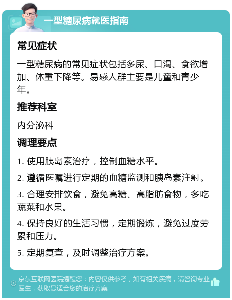 一型糖尿病就医指南 常见症状 一型糖尿病的常见症状包括多尿、口渴、食欲增加、体重下降等。易感人群主要是儿童和青少年。 推荐科室 内分泌科 调理要点 1. 使用胰岛素治疗，控制血糖水平。 2. 遵循医嘱进行定期的血糖监测和胰岛素注射。 3. 合理安排饮食，避免高糖、高脂肪食物，多吃蔬菜和水果。 4. 保持良好的生活习惯，定期锻炼，避免过度劳累和压力。 5. 定期复查，及时调整治疗方案。