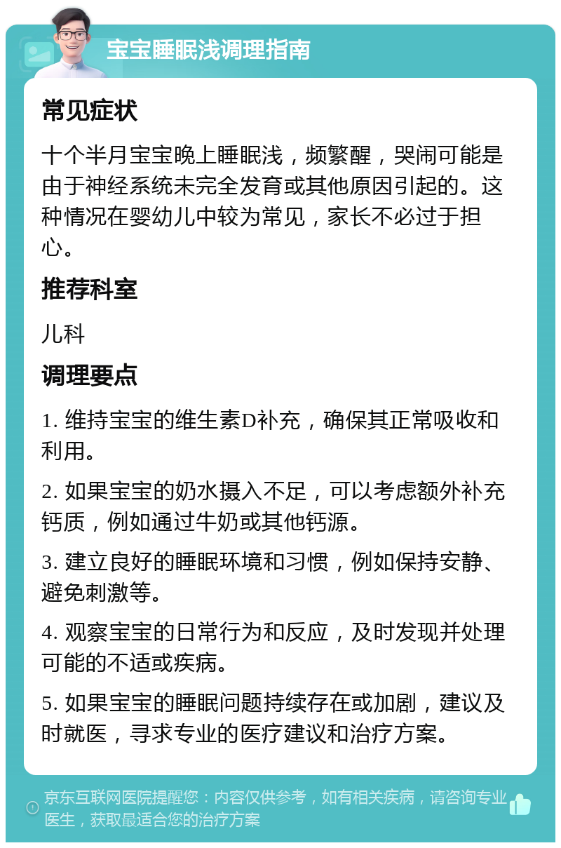 宝宝睡眠浅调理指南 常见症状 十个半月宝宝晚上睡眠浅，频繁醒，哭闹可能是由于神经系统未完全发育或其他原因引起的。这种情况在婴幼儿中较为常见，家长不必过于担心。 推荐科室 儿科 调理要点 1. 维持宝宝的维生素D补充，确保其正常吸收和利用。 2. 如果宝宝的奶水摄入不足，可以考虑额外补充钙质，例如通过牛奶或其他钙源。 3. 建立良好的睡眠环境和习惯，例如保持安静、避免刺激等。 4. 观察宝宝的日常行为和反应，及时发现并处理可能的不适或疾病。 5. 如果宝宝的睡眠问题持续存在或加剧，建议及时就医，寻求专业的医疗建议和治疗方案。