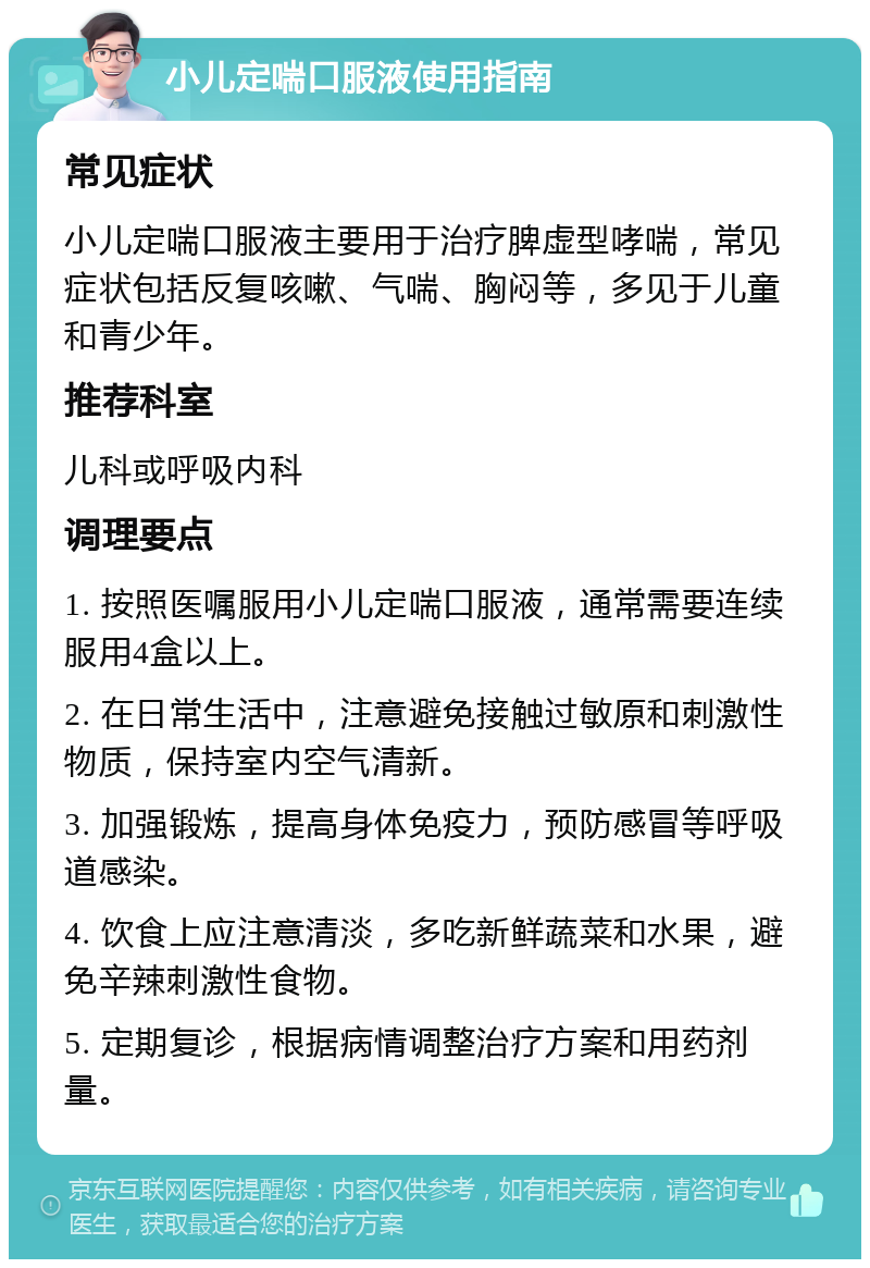 小儿定喘口服液使用指南 常见症状 小儿定喘口服液主要用于治疗脾虚型哮喘，常见症状包括反复咳嗽、气喘、胸闷等，多见于儿童和青少年。 推荐科室 儿科或呼吸内科 调理要点 1. 按照医嘱服用小儿定喘口服液，通常需要连续服用4盒以上。 2. 在日常生活中，注意避免接触过敏原和刺激性物质，保持室内空气清新。 3. 加强锻炼，提高身体免疫力，预防感冒等呼吸道感染。 4. 饮食上应注意清淡，多吃新鲜蔬菜和水果，避免辛辣刺激性食物。 5. 定期复诊，根据病情调整治疗方案和用药剂量。