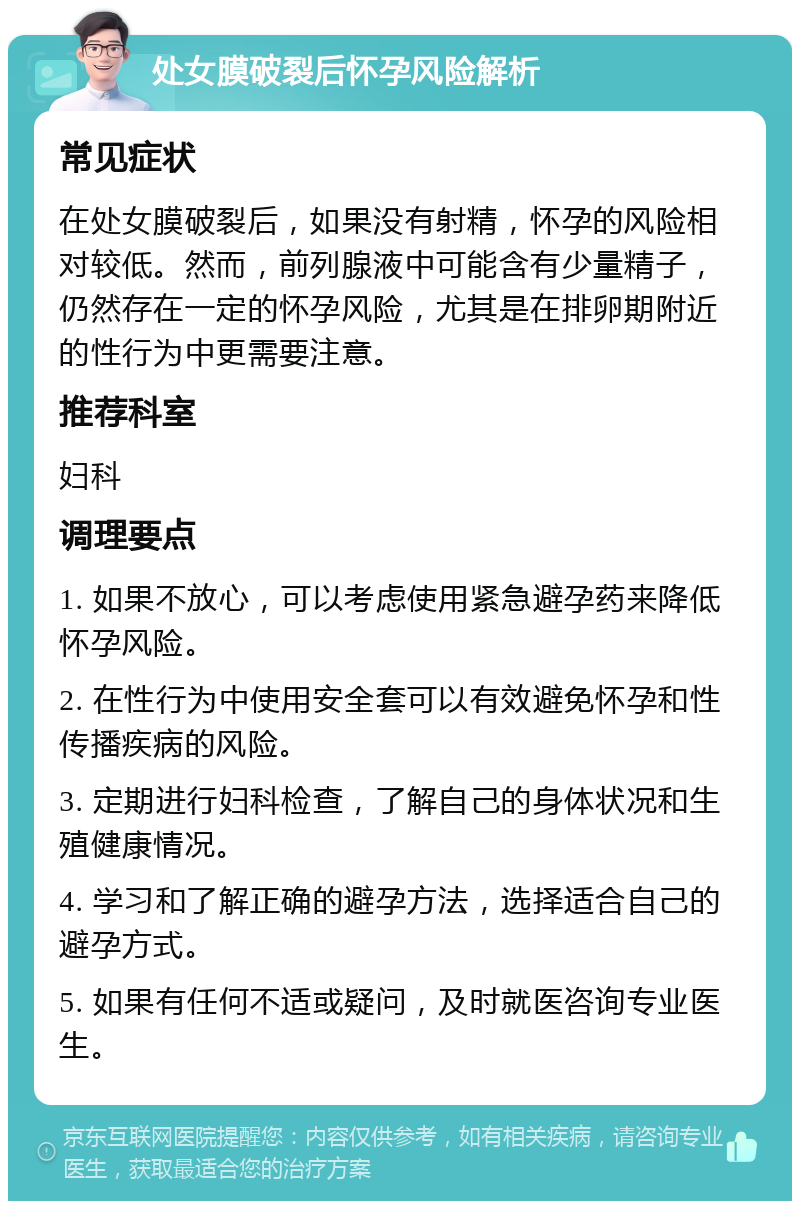 处女膜破裂后怀孕风险解析 常见症状 在处女膜破裂后，如果没有射精，怀孕的风险相对较低。然而，前列腺液中可能含有少量精子，仍然存在一定的怀孕风险，尤其是在排卵期附近的性行为中更需要注意。 推荐科室 妇科 调理要点 1. 如果不放心，可以考虑使用紧急避孕药来降低怀孕风险。 2. 在性行为中使用安全套可以有效避免怀孕和性传播疾病的风险。 3. 定期进行妇科检查，了解自己的身体状况和生殖健康情况。 4. 学习和了解正确的避孕方法，选择适合自己的避孕方式。 5. 如果有任何不适或疑问，及时就医咨询专业医生。