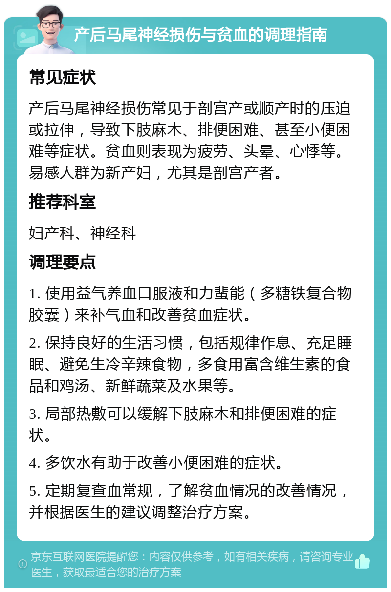 产后马尾神经损伤与贫血的调理指南 常见症状 产后马尾神经损伤常见于剖宫产或顺产时的压迫或拉伸，导致下肢麻木、排便困难、甚至小便困难等症状。贫血则表现为疲劳、头晕、心悸等。易感人群为新产妇，尤其是剖宫产者。 推荐科室 妇产科、神经科 调理要点 1. 使用益气养血口服液和力蜚能（多糖铁复合物胶囊）来补气血和改善贫血症状。 2. 保持良好的生活习惯，包括规律作息、充足睡眠、避免生冷辛辣食物，多食用富含维生素的食品和鸡汤、新鲜蔬菜及水果等。 3. 局部热敷可以缓解下肢麻木和排便困难的症状。 4. 多饮水有助于改善小便困难的症状。 5. 定期复查血常规，了解贫血情况的改善情况，并根据医生的建议调整治疗方案。