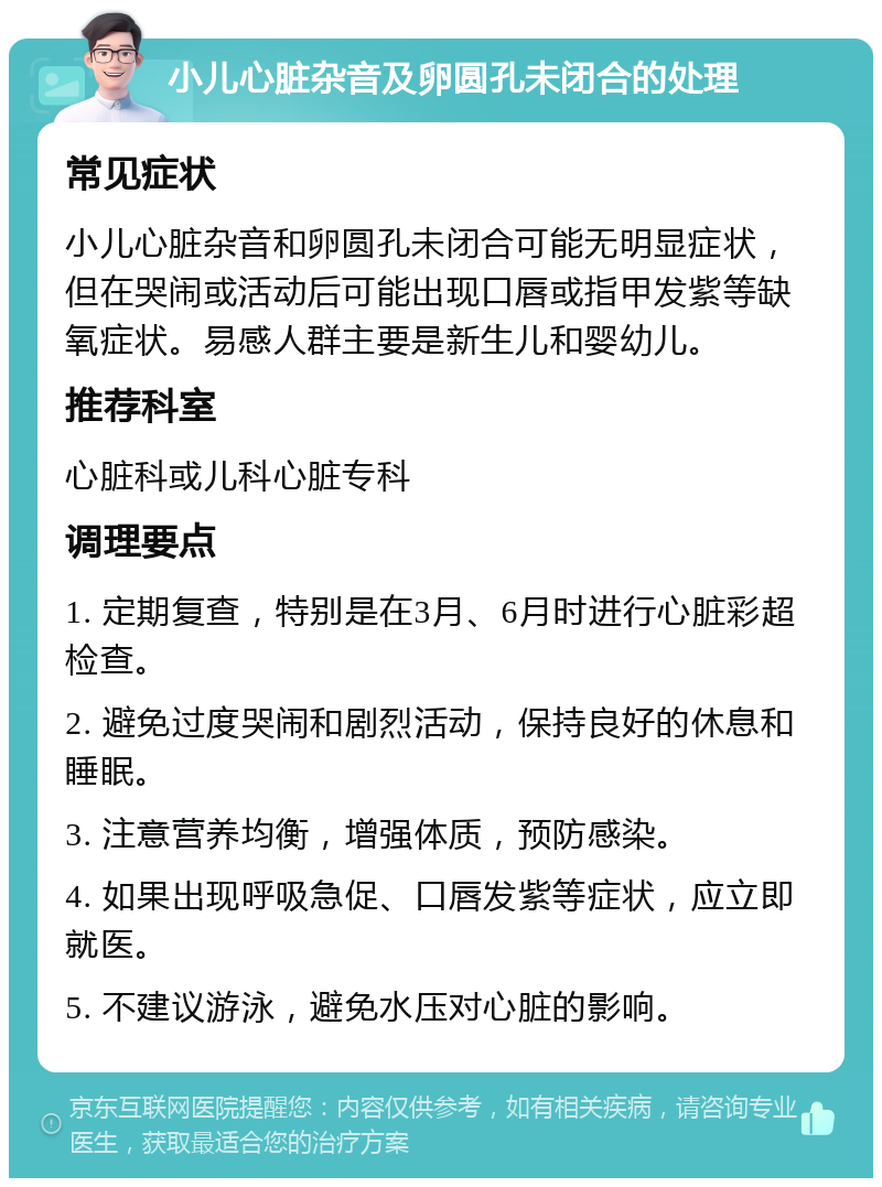 小儿心脏杂音及卵圆孔未闭合的处理 常见症状 小儿心脏杂音和卵圆孔未闭合可能无明显症状，但在哭闹或活动后可能出现口唇或指甲发紫等缺氧症状。易感人群主要是新生儿和婴幼儿。 推荐科室 心脏科或儿科心脏专科 调理要点 1. 定期复查，特别是在3月、6月时进行心脏彩超检查。 2. 避免过度哭闹和剧烈活动，保持良好的休息和睡眠。 3. 注意营养均衡，增强体质，预防感染。 4. 如果出现呼吸急促、口唇发紫等症状，应立即就医。 5. 不建议游泳，避免水压对心脏的影响。