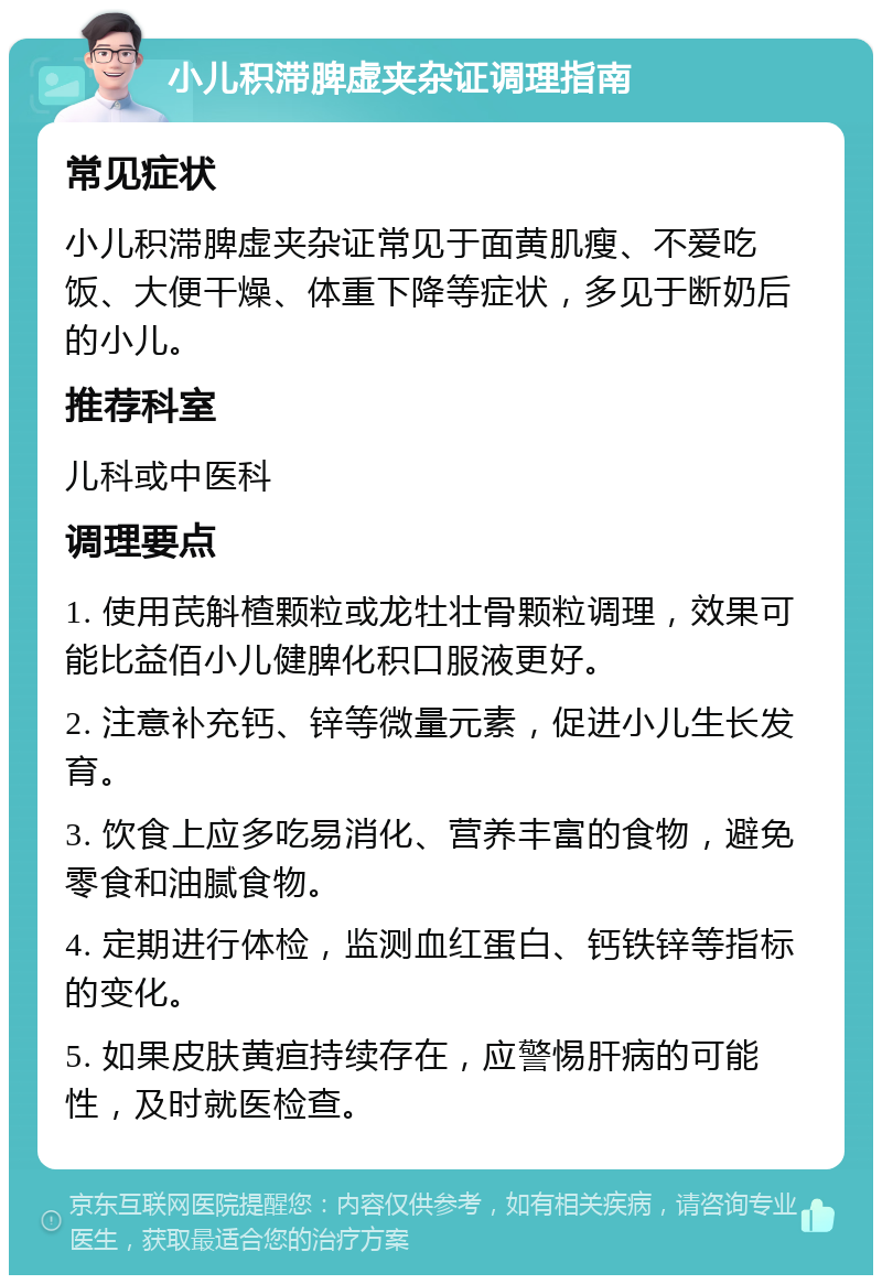 小儿积滞脾虚夹杂证调理指南 常见症状 小儿积滞脾虚夹杂证常见于面黄肌瘦、不爱吃饭、大便干燥、体重下降等症状，多见于断奶后的小儿。 推荐科室 儿科或中医科 调理要点 1. 使用芪斛楂颗粒或龙牡壮骨颗粒调理，效果可能比益佰小儿健脾化积口服液更好。 2. 注意补充钙、锌等微量元素，促进小儿生长发育。 3. 饮食上应多吃易消化、营养丰富的食物，避免零食和油腻食物。 4. 定期进行体检，监测血红蛋白、钙铁锌等指标的变化。 5. 如果皮肤黄疸持续存在，应警惕肝病的可能性，及时就医检查。