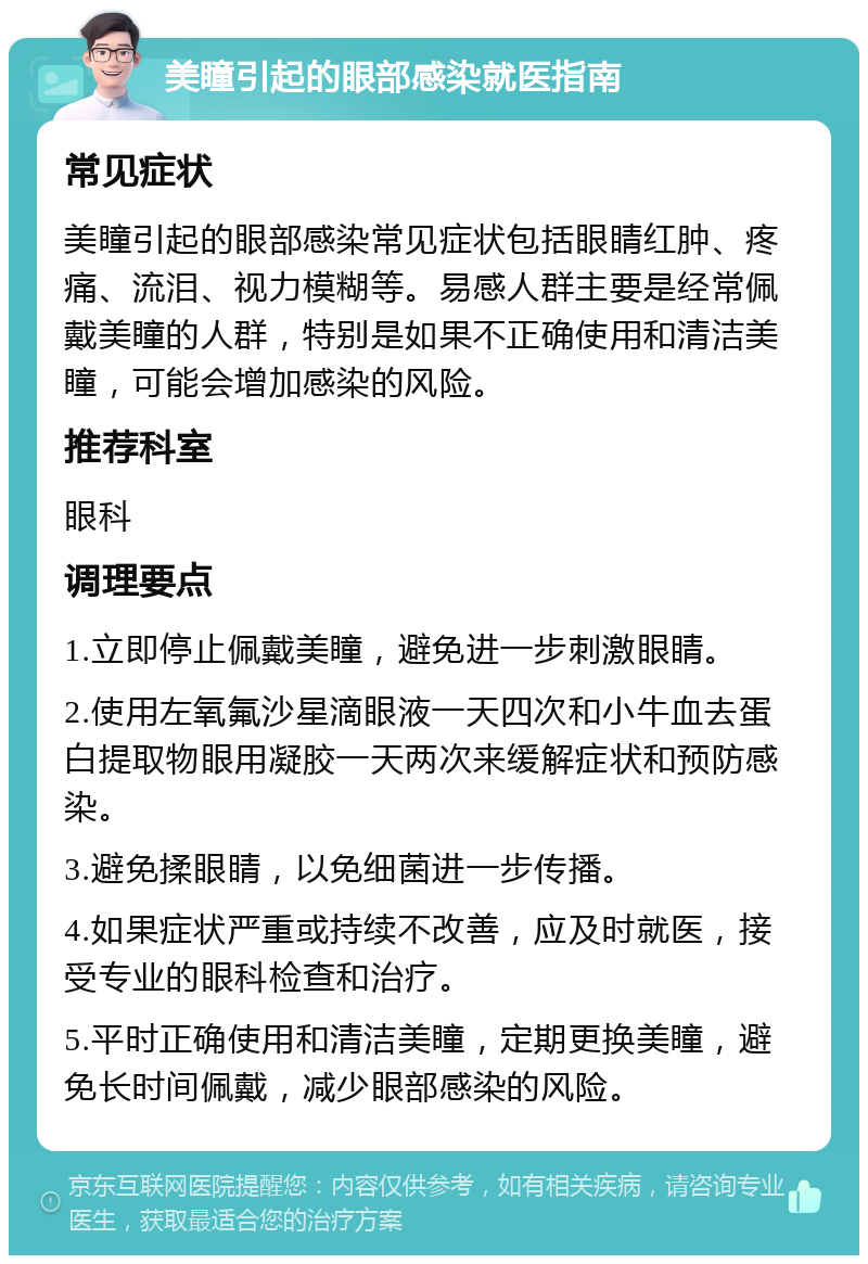 美瞳引起的眼部感染就医指南 常见症状 美瞳引起的眼部感染常见症状包括眼睛红肿、疼痛、流泪、视力模糊等。易感人群主要是经常佩戴美瞳的人群，特别是如果不正确使用和清洁美瞳，可能会增加感染的风险。 推荐科室 眼科 调理要点 1.立即停止佩戴美瞳，避免进一步刺激眼睛。 2.使用左氧氟沙星滴眼液一天四次和小牛血去蛋白提取物眼用凝胶一天两次来缓解症状和预防感染。 3.避免揉眼睛，以免细菌进一步传播。 4.如果症状严重或持续不改善，应及时就医，接受专业的眼科检查和治疗。 5.平时正确使用和清洁美瞳，定期更换美瞳，避免长时间佩戴，减少眼部感染的风险。