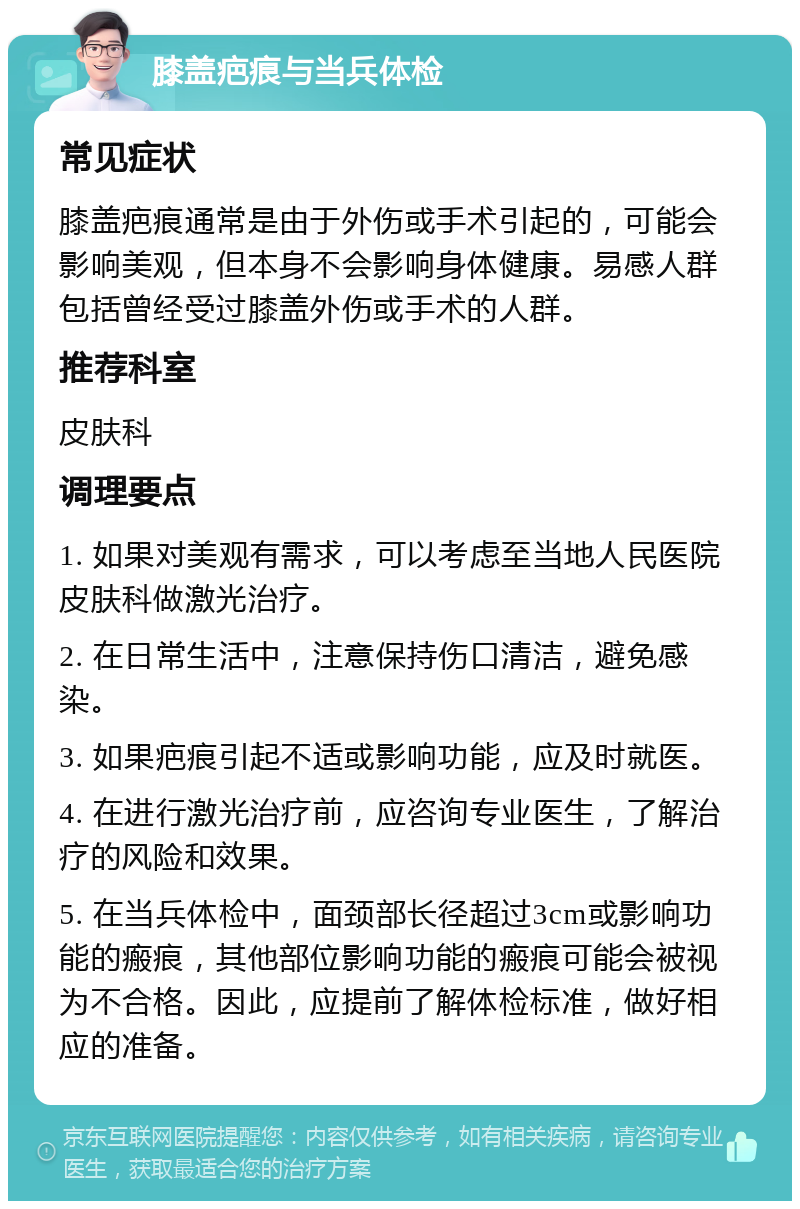 膝盖疤痕与当兵体检 常见症状 膝盖疤痕通常是由于外伤或手术引起的，可能会影响美观，但本身不会影响身体健康。易感人群包括曾经受过膝盖外伤或手术的人群。 推荐科室 皮肤科 调理要点 1. 如果对美观有需求，可以考虑至当地人民医院皮肤科做激光治疗。 2. 在日常生活中，注意保持伤口清洁，避免感染。 3. 如果疤痕引起不适或影响功能，应及时就医。 4. 在进行激光治疗前，应咨询专业医生，了解治疗的风险和效果。 5. 在当兵体检中，面颈部长径超过3cm或影响功能的瘢痕，其他部位影响功能的瘢痕可能会被视为不合格。因此，应提前了解体检标准，做好相应的准备。