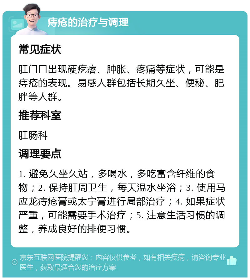 痔疮的治疗与调理 常见症状 肛门口出现硬疙瘩、肿胀、疼痛等症状，可能是痔疮的表现。易感人群包括长期久坐、便秘、肥胖等人群。 推荐科室 肛肠科 调理要点 1. 避免久坐久站，多喝水，多吃富含纤维的食物；2. 保持肛周卫生，每天温水坐浴；3. 使用马应龙痔疮膏或太宁膏进行局部治疗；4. 如果症状严重，可能需要手术治疗；5. 注意生活习惯的调整，养成良好的排便习惯。