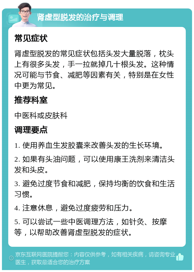 肾虚型脱发的治疗与调理 常见症状 肾虚型脱发的常见症状包括头发大量脱落，枕头上有很多头发，手一拉就掉几十根头发。这种情况可能与节食、减肥等因素有关，特别是在女性中更为常见。 推荐科室 中医科或皮肤科 调理要点 1. 使用养血生发胶囊来改善头发的生长环境。 2. 如果有头油问题，可以使用康王洗剂来清洁头发和头皮。 3. 避免过度节食和减肥，保持均衡的饮食和生活习惯。 4. 注意休息，避免过度疲劳和压力。 5. 可以尝试一些中医调理方法，如针灸、按摩等，以帮助改善肾虚型脱发的症状。