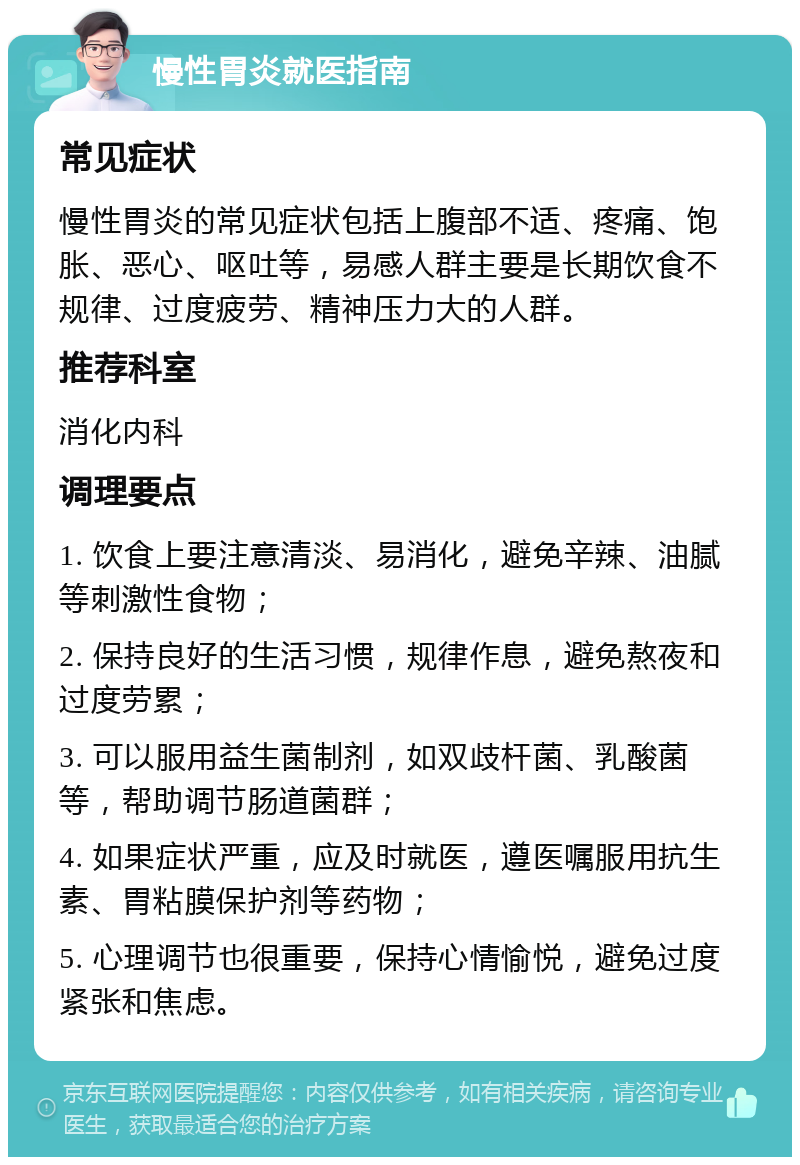 慢性胃炎就医指南 常见症状 慢性胃炎的常见症状包括上腹部不适、疼痛、饱胀、恶心、呕吐等，易感人群主要是长期饮食不规律、过度疲劳、精神压力大的人群。 推荐科室 消化内科 调理要点 1. 饮食上要注意清淡、易消化，避免辛辣、油腻等刺激性食物； 2. 保持良好的生活习惯，规律作息，避免熬夜和过度劳累； 3. 可以服用益生菌制剂，如双歧杆菌、乳酸菌等，帮助调节肠道菌群； 4. 如果症状严重，应及时就医，遵医嘱服用抗生素、胃粘膜保护剂等药物； 5. 心理调节也很重要，保持心情愉悦，避免过度紧张和焦虑。