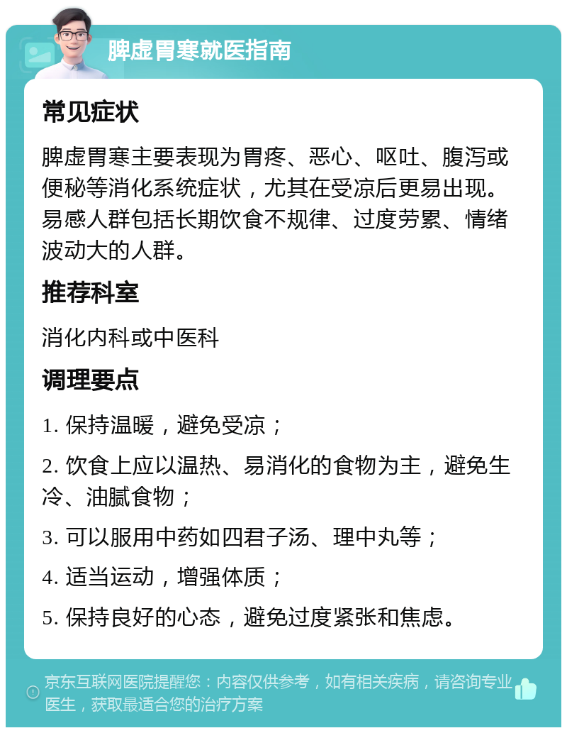 脾虚胃寒就医指南 常见症状 脾虚胃寒主要表现为胃疼、恶心、呕吐、腹泻或便秘等消化系统症状，尤其在受凉后更易出现。易感人群包括长期饮食不规律、过度劳累、情绪波动大的人群。 推荐科室 消化内科或中医科 调理要点 1. 保持温暖，避免受凉； 2. 饮食上应以温热、易消化的食物为主，避免生冷、油腻食物； 3. 可以服用中药如四君子汤、理中丸等； 4. 适当运动，增强体质； 5. 保持良好的心态，避免过度紧张和焦虑。