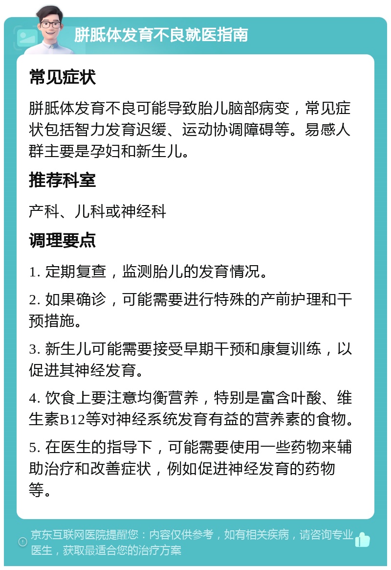 胼胝体发育不良就医指南 常见症状 胼胝体发育不良可能导致胎儿脑部病变，常见症状包括智力发育迟缓、运动协调障碍等。易感人群主要是孕妇和新生儿。 推荐科室 产科、儿科或神经科 调理要点 1. 定期复查，监测胎儿的发育情况。 2. 如果确诊，可能需要进行特殊的产前护理和干预措施。 3. 新生儿可能需要接受早期干预和康复训练，以促进其神经发育。 4. 饮食上要注意均衡营养，特别是富含叶酸、维生素B12等对神经系统发育有益的营养素的食物。 5. 在医生的指导下，可能需要使用一些药物来辅助治疗和改善症状，例如促进神经发育的药物等。