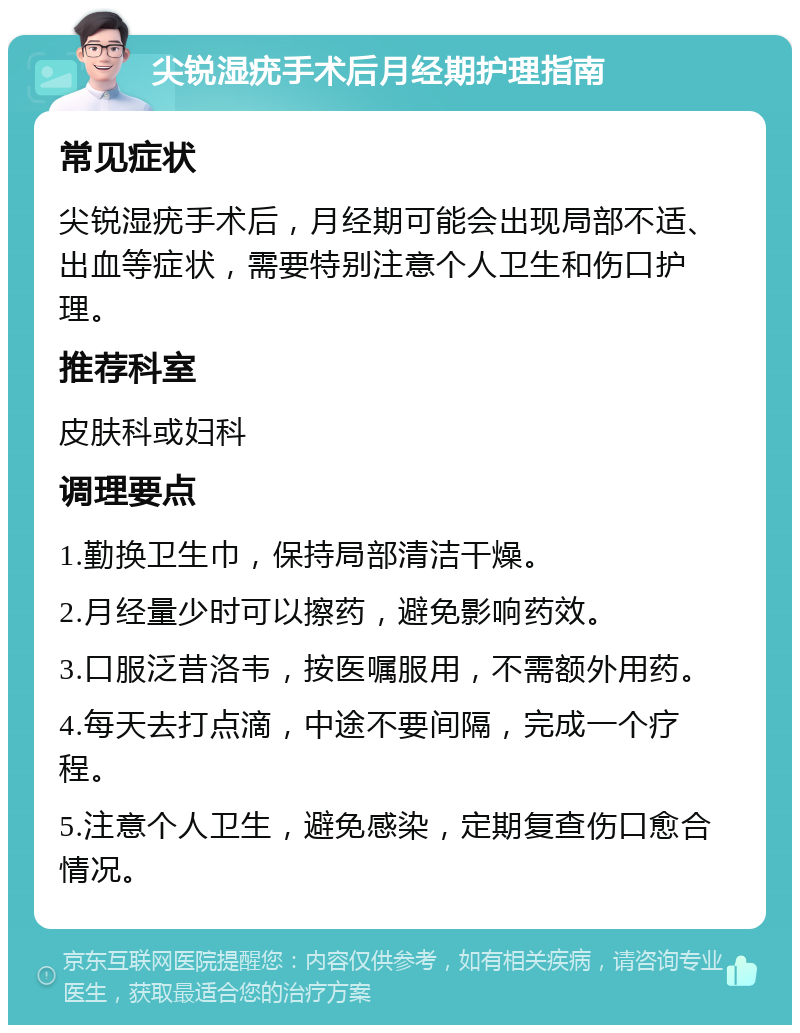 尖锐湿疣手术后月经期护理指南 常见症状 尖锐湿疣手术后，月经期可能会出现局部不适、出血等症状，需要特别注意个人卫生和伤口护理。 推荐科室 皮肤科或妇科 调理要点 1.勤换卫生巾，保持局部清洁干燥。 2.月经量少时可以擦药，避免影响药效。 3.口服泛昔洛韦，按医嘱服用，不需额外用药。 4.每天去打点滴，中途不要间隔，完成一个疗程。 5.注意个人卫生，避免感染，定期复查伤口愈合情况。