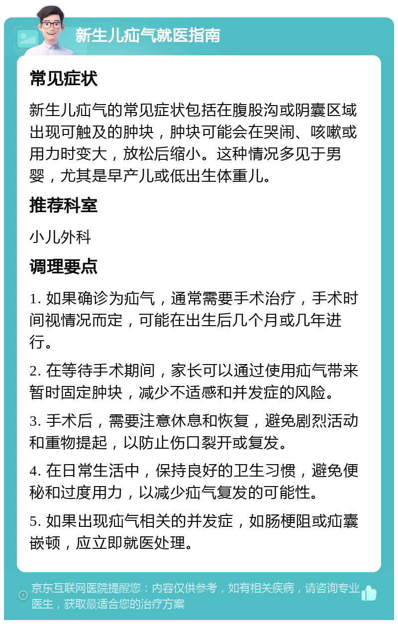 新生儿疝气就医指南 常见症状 新生儿疝气的常见症状包括在腹股沟或阴囊区域出现可触及的肿块，肿块可能会在哭闹、咳嗽或用力时变大，放松后缩小。这种情况多见于男婴，尤其是早产儿或低出生体重儿。 推荐科室 小儿外科 调理要点 1. 如果确诊为疝气，通常需要手术治疗，手术时间视情况而定，可能在出生后几个月或几年进行。 2. 在等待手术期间，家长可以通过使用疝气带来暂时固定肿块，减少不适感和并发症的风险。 3. 手术后，需要注意休息和恢复，避免剧烈活动和重物提起，以防止伤口裂开或复发。 4. 在日常生活中，保持良好的卫生习惯，避免便秘和过度用力，以减少疝气复发的可能性。 5. 如果出现疝气相关的并发症，如肠梗阻或疝囊嵌顿，应立即就医处理。