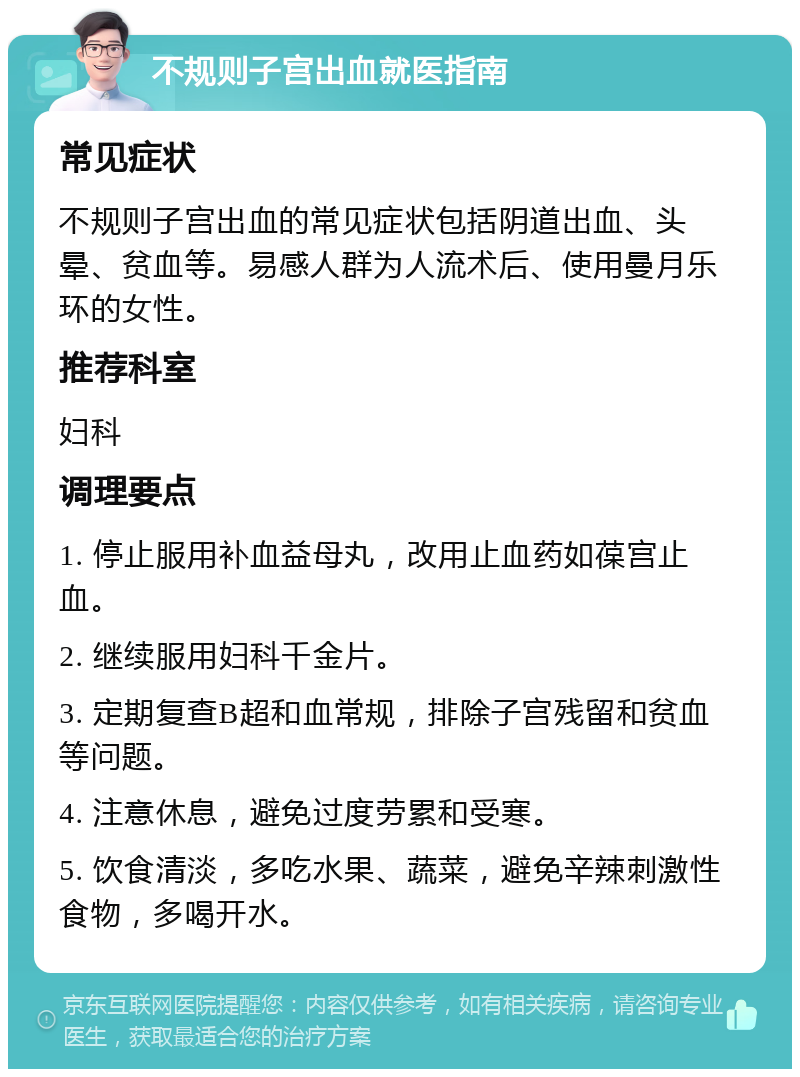 不规则子宫出血就医指南 常见症状 不规则子宫出血的常见症状包括阴道出血、头晕、贫血等。易感人群为人流术后、使用曼月乐环的女性。 推荐科室 妇科 调理要点 1. 停止服用补血益母丸，改用止血药如葆宫止血。 2. 继续服用妇科千金片。 3. 定期复查B超和血常规，排除子宫残留和贫血等问题。 4. 注意休息，避免过度劳累和受寒。 5. 饮食清淡，多吃水果、蔬菜，避免辛辣刺激性食物，多喝开水。