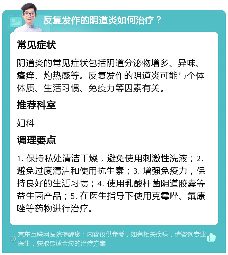 反复发作的阴道炎如何治疗？ 常见症状 阴道炎的常见症状包括阴道分泌物增多、异味、瘙痒、灼热感等。反复发作的阴道炎可能与个体体质、生活习惯、免疫力等因素有关。 推荐科室 妇科 调理要点 1. 保持私处清洁干燥，避免使用刺激性洗液；2. 避免过度清洁和使用抗生素；3. 增强免疫力，保持良好的生活习惯；4. 使用乳酸杆菌阴道胶囊等益生菌产品；5. 在医生指导下使用克霉唑、氟康唑等药物进行治疗。