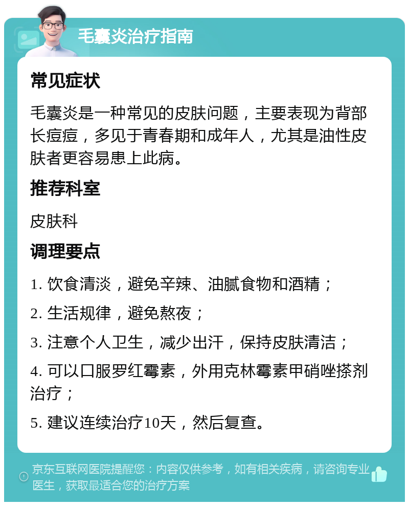 毛囊炎治疗指南 常见症状 毛囊炎是一种常见的皮肤问题，主要表现为背部长痘痘，多见于青春期和成年人，尤其是油性皮肤者更容易患上此病。 推荐科室 皮肤科 调理要点 1. 饮食清淡，避免辛辣、油腻食物和酒精； 2. 生活规律，避免熬夜； 3. 注意个人卫生，减少出汗，保持皮肤清洁； 4. 可以口服罗红霉素，外用克林霉素甲硝唑搽剂治疗； 5. 建议连续治疗10天，然后复查。