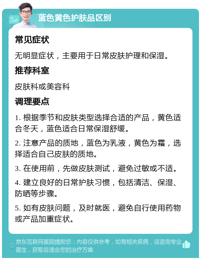 蓝色黄色护肤品区别 常见症状 无明显症状，主要用于日常皮肤护理和保湿。 推荐科室 皮肤科或美容科 调理要点 1. 根据季节和皮肤类型选择合适的产品，黄色适合冬天，蓝色适合日常保湿舒缓。 2. 注意产品的质地，蓝色为乳液，黄色为霜，选择适合自己皮肤的质地。 3. 在使用前，先做皮肤测试，避免过敏或不适。 4. 建立良好的日常护肤习惯，包括清洁、保湿、防晒等步骤。 5. 如有皮肤问题，及时就医，避免自行使用药物或产品加重症状。