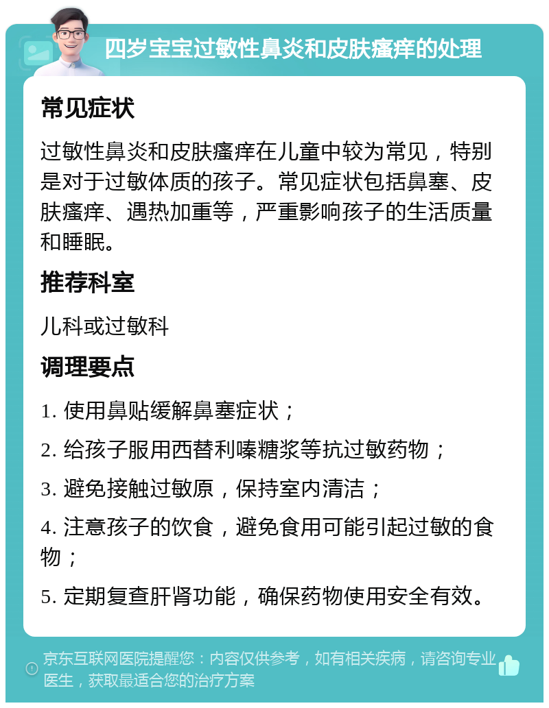 四岁宝宝过敏性鼻炎和皮肤瘙痒的处理 常见症状 过敏性鼻炎和皮肤瘙痒在儿童中较为常见，特别是对于过敏体质的孩子。常见症状包括鼻塞、皮肤瘙痒、遇热加重等，严重影响孩子的生活质量和睡眠。 推荐科室 儿科或过敏科 调理要点 1. 使用鼻贴缓解鼻塞症状； 2. 给孩子服用西替利嗪糖浆等抗过敏药物； 3. 避免接触过敏原，保持室内清洁； 4. 注意孩子的饮食，避免食用可能引起过敏的食物； 5. 定期复查肝肾功能，确保药物使用安全有效。