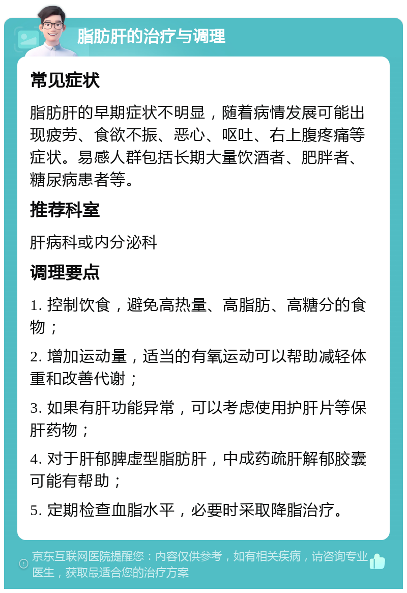 脂肪肝的治疗与调理 常见症状 脂肪肝的早期症状不明显，随着病情发展可能出现疲劳、食欲不振、恶心、呕吐、右上腹疼痛等症状。易感人群包括长期大量饮酒者、肥胖者、糖尿病患者等。 推荐科室 肝病科或内分泌科 调理要点 1. 控制饮食，避免高热量、高脂肪、高糖分的食物； 2. 增加运动量，适当的有氧运动可以帮助减轻体重和改善代谢； 3. 如果有肝功能异常，可以考虑使用护肝片等保肝药物； 4. 对于肝郁脾虚型脂肪肝，中成药疏肝解郁胶囊可能有帮助； 5. 定期检查血脂水平，必要时采取降脂治疗。