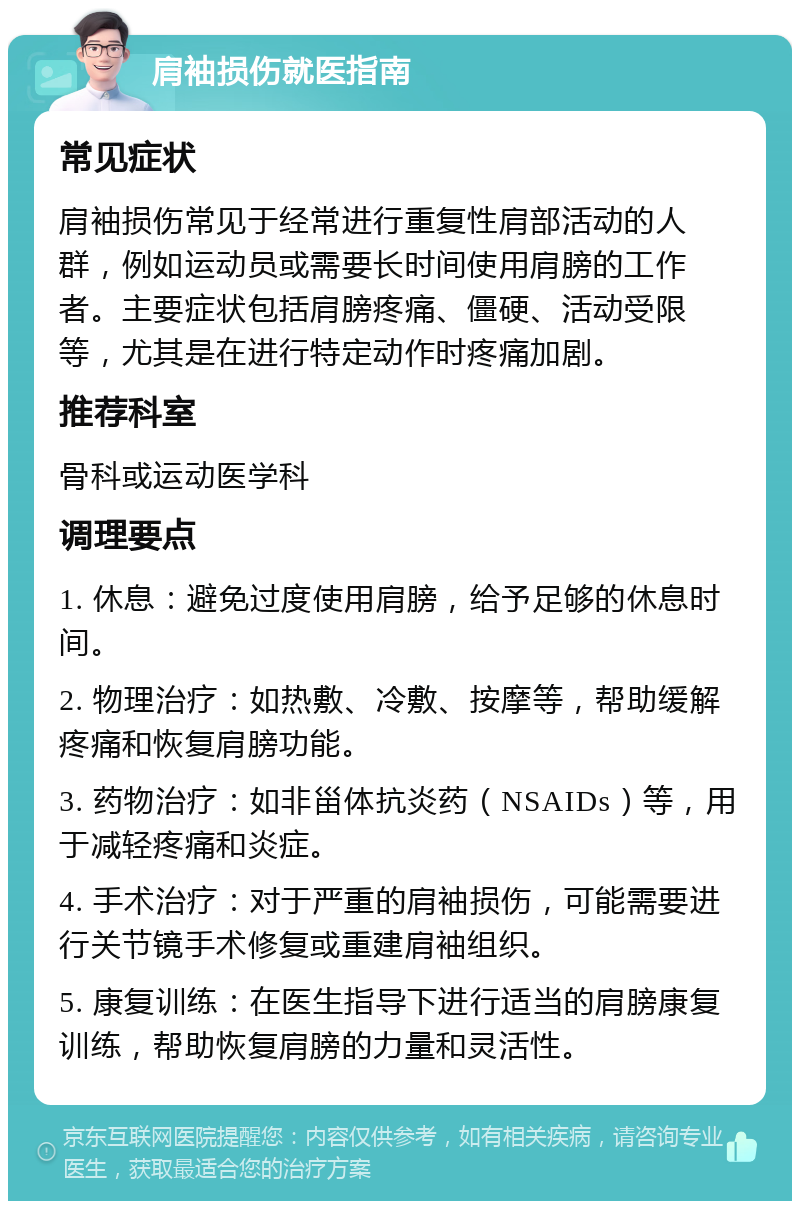 肩袖损伤就医指南 常见症状 肩袖损伤常见于经常进行重复性肩部活动的人群，例如运动员或需要长时间使用肩膀的工作者。主要症状包括肩膀疼痛、僵硬、活动受限等，尤其是在进行特定动作时疼痛加剧。 推荐科室 骨科或运动医学科 调理要点 1. 休息：避免过度使用肩膀，给予足够的休息时间。 2. 物理治疗：如热敷、冷敷、按摩等，帮助缓解疼痛和恢复肩膀功能。 3. 药物治疗：如非甾体抗炎药（NSAIDs）等，用于减轻疼痛和炎症。 4. 手术治疗：对于严重的肩袖损伤，可能需要进行关节镜手术修复或重建肩袖组织。 5. 康复训练：在医生指导下进行适当的肩膀康复训练，帮助恢复肩膀的力量和灵活性。