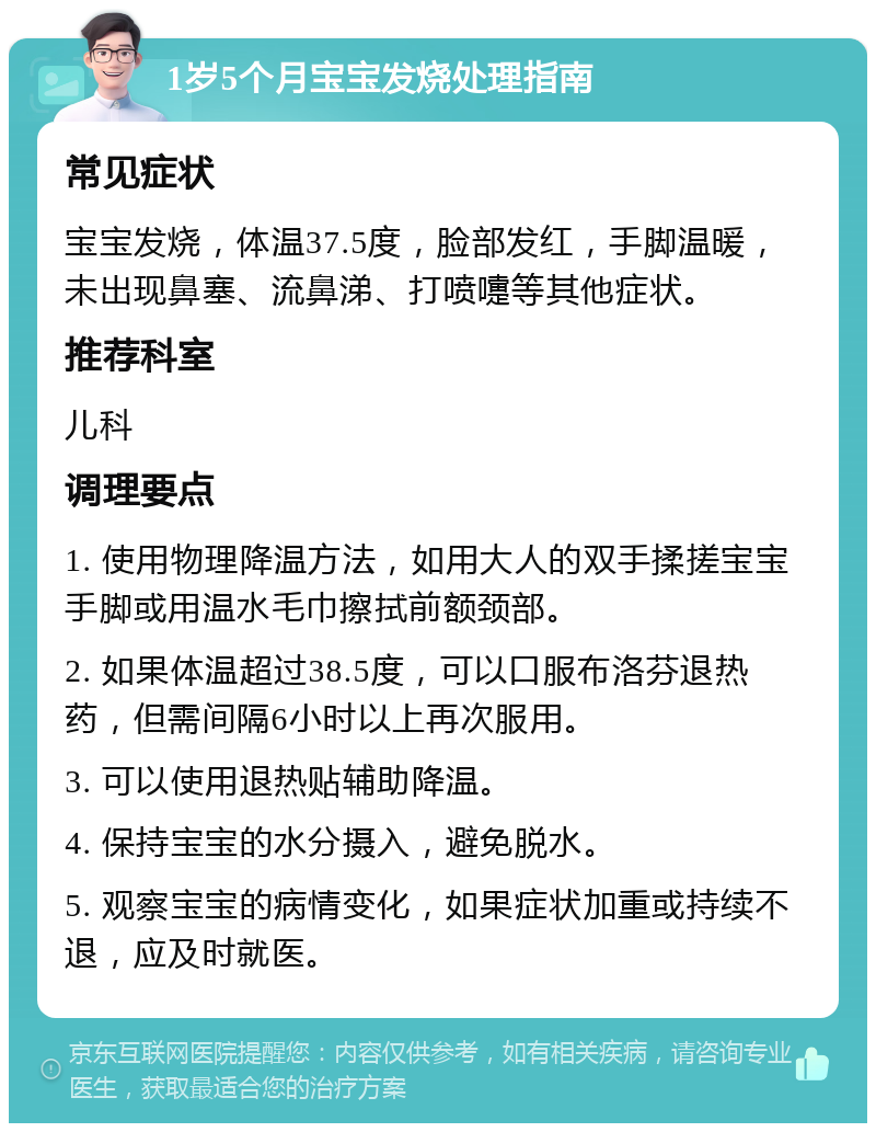 1岁5个月宝宝发烧处理指南 常见症状 宝宝发烧，体温37.5度，脸部发红，手脚温暖，未出现鼻塞、流鼻涕、打喷嚏等其他症状。 推荐科室 儿科 调理要点 1. 使用物理降温方法，如用大人的双手揉搓宝宝手脚或用温水毛巾擦拭前额颈部。 2. 如果体温超过38.5度，可以口服布洛芬退热药，但需间隔6小时以上再次服用。 3. 可以使用退热贴辅助降温。 4. 保持宝宝的水分摄入，避免脱水。 5. 观察宝宝的病情变化，如果症状加重或持续不退，应及时就医。