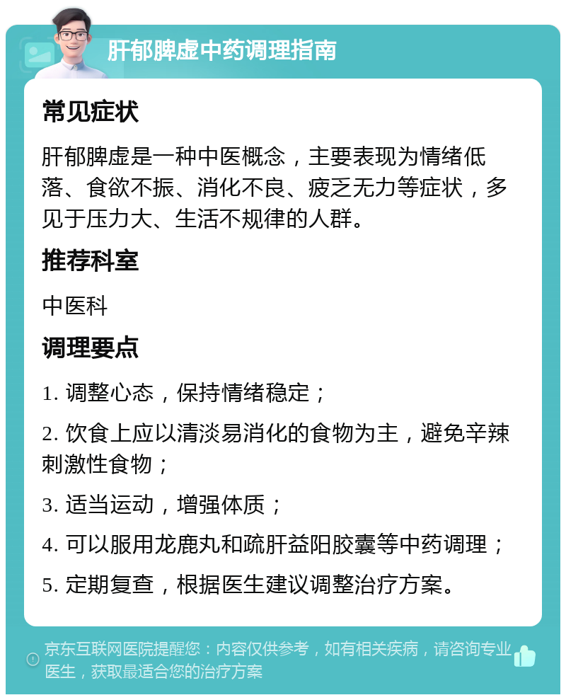 肝郁脾虚中药调理指南 常见症状 肝郁脾虚是一种中医概念，主要表现为情绪低落、食欲不振、消化不良、疲乏无力等症状，多见于压力大、生活不规律的人群。 推荐科室 中医科 调理要点 1. 调整心态，保持情绪稳定； 2. 饮食上应以清淡易消化的食物为主，避免辛辣刺激性食物； 3. 适当运动，增强体质； 4. 可以服用龙鹿丸和疏肝益阳胶囊等中药调理； 5. 定期复查，根据医生建议调整治疗方案。