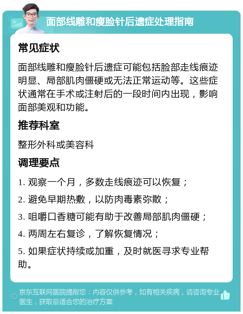 面部线雕和瘦脸针后遗症处理指南 常见症状 面部线雕和瘦脸针后遗症可能包括脸部走线痕迹明显、局部肌肉僵硬或无法正常运动等。这些症状通常在手术或注射后的一段时间内出现，影响面部美观和功能。 推荐科室 整形外科或美容科 调理要点 1. 观察一个月，多数走线痕迹可以恢复； 2. 避免早期热敷，以防肉毒素弥散； 3. 咀嚼口香糖可能有助于改善局部肌肉僵硬； 4. 两周左右复诊，了解恢复情况； 5. 如果症状持续或加重，及时就医寻求专业帮助。