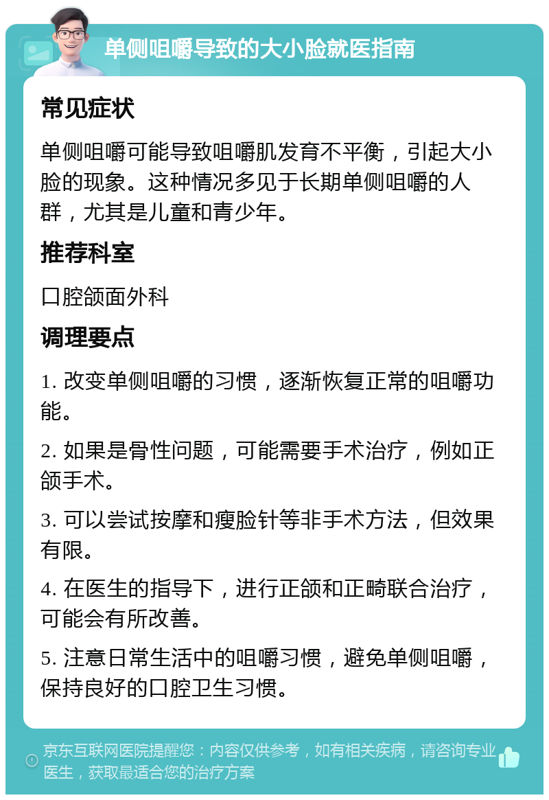 单侧咀嚼导致的大小脸就医指南 常见症状 单侧咀嚼可能导致咀嚼肌发育不平衡，引起大小脸的现象。这种情况多见于长期单侧咀嚼的人群，尤其是儿童和青少年。 推荐科室 口腔颌面外科 调理要点 1. 改变单侧咀嚼的习惯，逐渐恢复正常的咀嚼功能。 2. 如果是骨性问题，可能需要手术治疗，例如正颌手术。 3. 可以尝试按摩和瘦脸针等非手术方法，但效果有限。 4. 在医生的指导下，进行正颌和正畸联合治疗，可能会有所改善。 5. 注意日常生活中的咀嚼习惯，避免单侧咀嚼，保持良好的口腔卫生习惯。