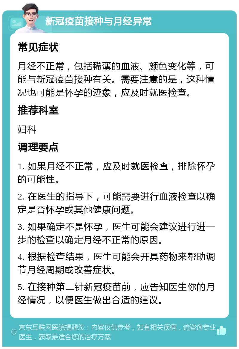 新冠疫苗接种与月经异常 常见症状 月经不正常，包括稀薄的血液、颜色变化等，可能与新冠疫苗接种有关。需要注意的是，这种情况也可能是怀孕的迹象，应及时就医检查。 推荐科室 妇科 调理要点 1. 如果月经不正常，应及时就医检查，排除怀孕的可能性。 2. 在医生的指导下，可能需要进行血液检查以确定是否怀孕或其他健康问题。 3. 如果确定不是怀孕，医生可能会建议进行进一步的检查以确定月经不正常的原因。 4. 根据检查结果，医生可能会开具药物来帮助调节月经周期或改善症状。 5. 在接种第二针新冠疫苗前，应告知医生你的月经情况，以便医生做出合适的建议。