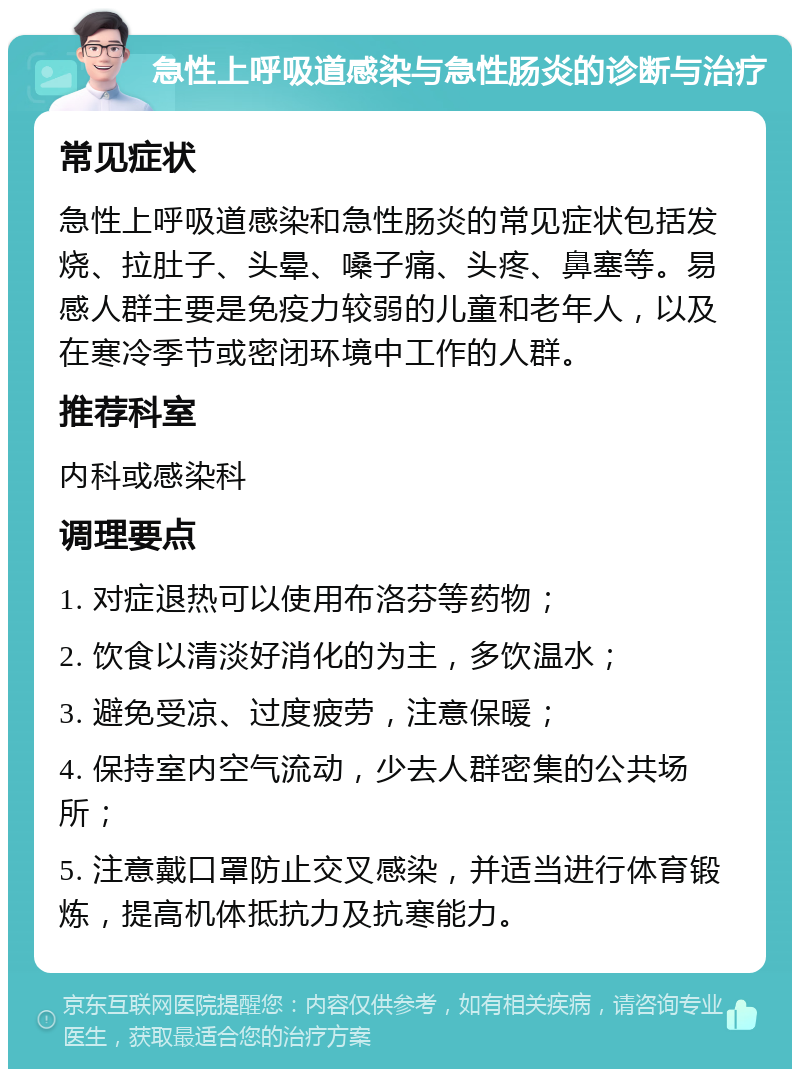 急性上呼吸道感染与急性肠炎的诊断与治疗 常见症状 急性上呼吸道感染和急性肠炎的常见症状包括发烧、拉肚子、头晕、嗓子痛、头疼、鼻塞等。易感人群主要是免疫力较弱的儿童和老年人，以及在寒冷季节或密闭环境中工作的人群。 推荐科室 内科或感染科 调理要点 1. 对症退热可以使用布洛芬等药物； 2. 饮食以清淡好消化的为主，多饮温水； 3. 避免受凉、过度疲劳，注意保暖； 4. 保持室内空气流动，少去人群密集的公共场所； 5. 注意戴口罩防止交叉感染，并适当进行体育锻炼，提高机体抵抗力及抗寒能力。