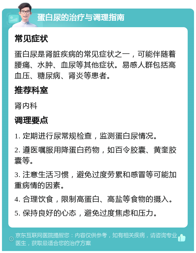 蛋白尿的治疗与调理指南 常见症状 蛋白尿是肾脏疾病的常见症状之一，可能伴随着腰痛、水肿、血尿等其他症状。易感人群包括高血压、糖尿病、肾炎等患者。 推荐科室 肾内科 调理要点 1. 定期进行尿常规检查，监测蛋白尿情况。 2. 遵医嘱服用降蛋白药物，如百令胶囊、黄奎胶囊等。 3. 注意生活习惯，避免过度劳累和感冒等可能加重病情的因素。 4. 合理饮食，限制高蛋白、高盐等食物的摄入。 5. 保持良好的心态，避免过度焦虑和压力。